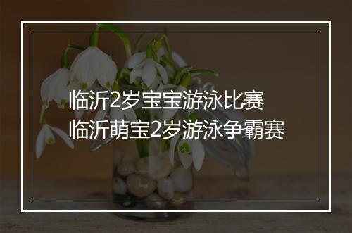 临沂2岁宝宝游泳比赛　临沂萌宝2岁游泳争霸赛